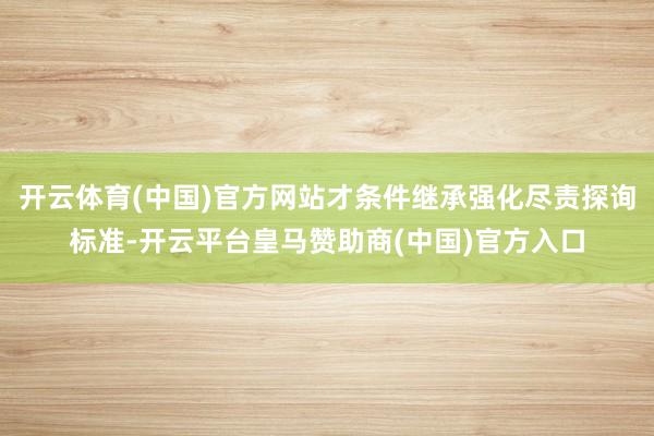 开云体育(中国)官方网站才条件继承强化尽责探询标准-开云平台皇马赞助商(中国)官方入口
