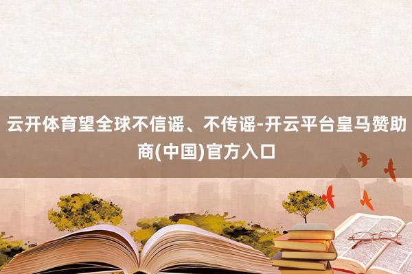 云开体育望全球不信谣、不传谣-开云平台皇马赞助商(中国)官方入口
