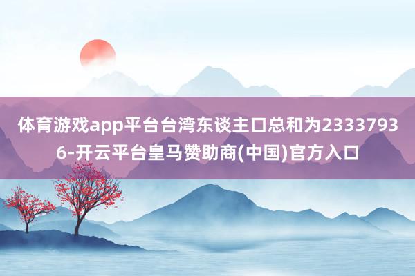 体育游戏app平台台湾东谈主口总和为23337936-开云平台皇马赞助商(中国)官方入口