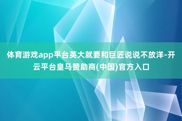 体育游戏app平台英大就要和巨匠说说不放洋-开云平台皇马赞助商(中国)官方入口