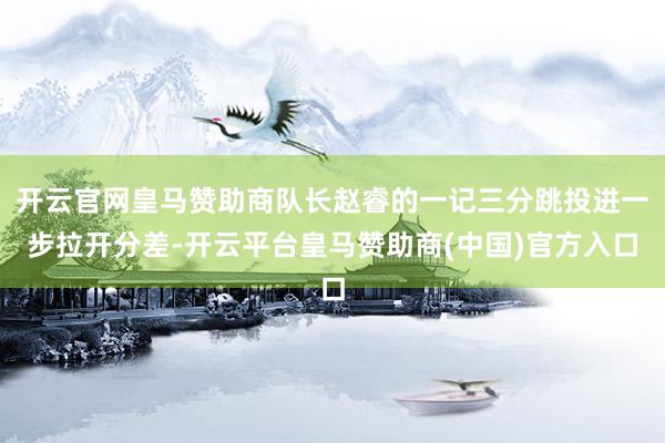 开云官网皇马赞助商队长赵睿的一记三分跳投进一步拉开分差-开云平台皇马赞助商(中国)官方入口