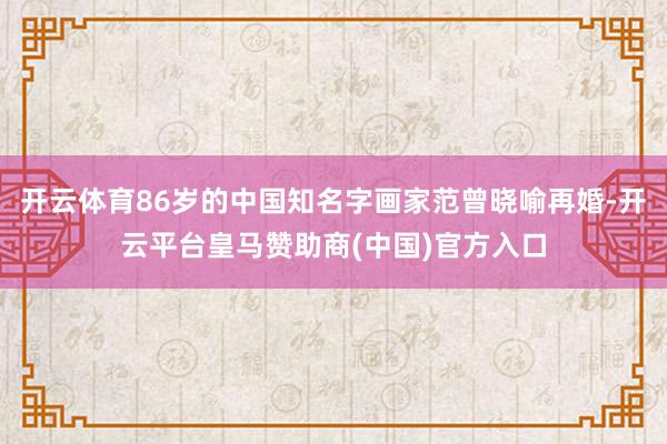 开云体育86岁的中国知名字画家范曾晓喻再婚-开云平台皇马赞助商(中国)官方入口