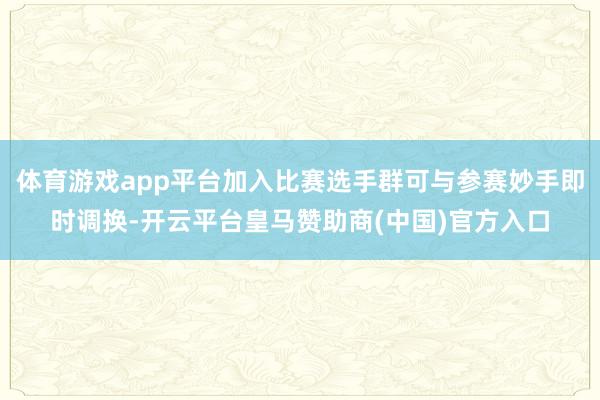 体育游戏app平台加入比赛选手群可与参赛妙手即时调换-开云平台皇马赞助商(中国)官方入口
