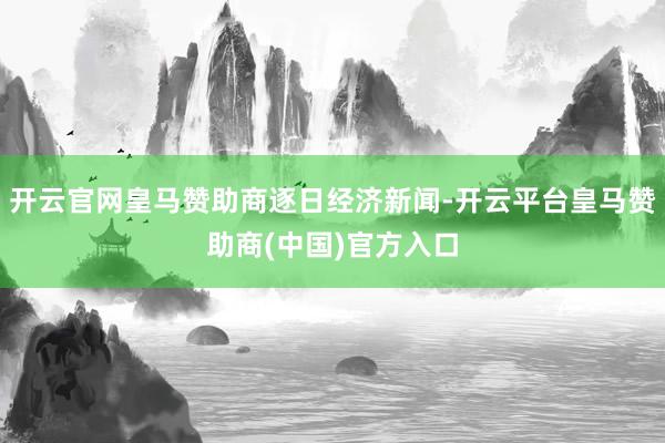 开云官网皇马赞助商逐日经济新闻-开云平台皇马赞助商(中国)官方入口