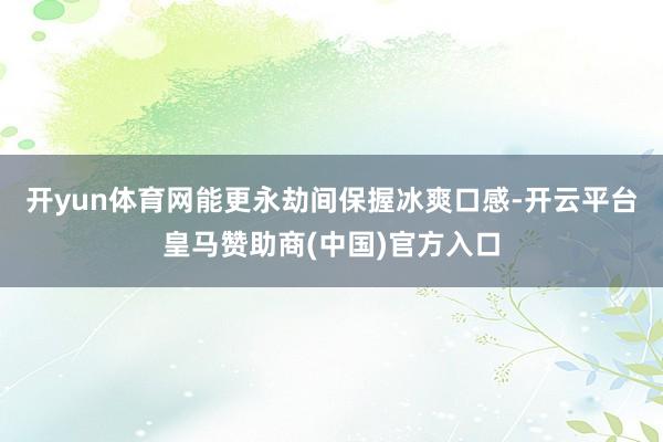 开yun体育网能更永劫间保握冰爽口感-开云平台皇马赞助商(中国)官方入口