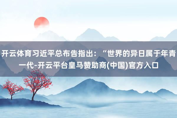 开云体育习近平总布告指出：“世界的异日属于年青一代-开云平台皇马赞助商(中国)官方入口