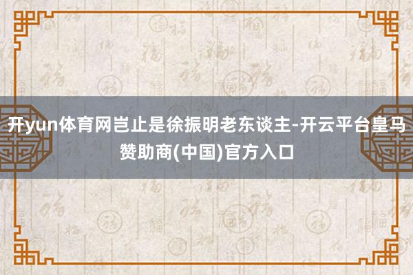 开yun体育网岂止是徐振明老东谈主-开云平台皇马赞助商(中国)官方入口